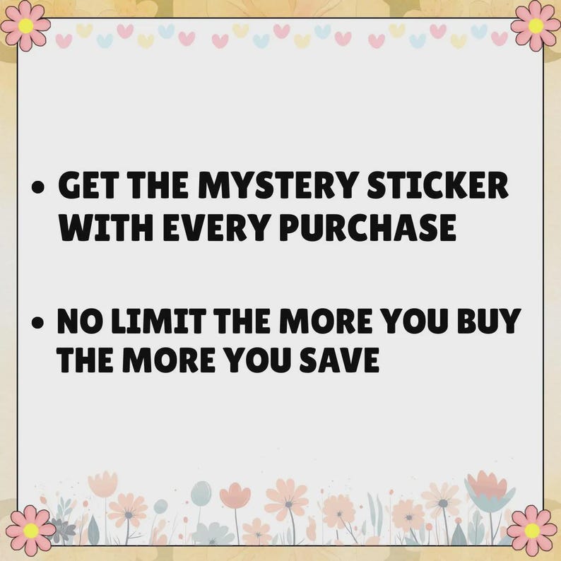 May include: A square sign with a light gray background and a border decorated with pink flowers and small hearts. The text reads: GET THE MYSTERY STICKER WITH EVERY PURCHASE and NO LIMIT THE MORE YOU BUY THE MORE YOU SAVE in bold black letters.