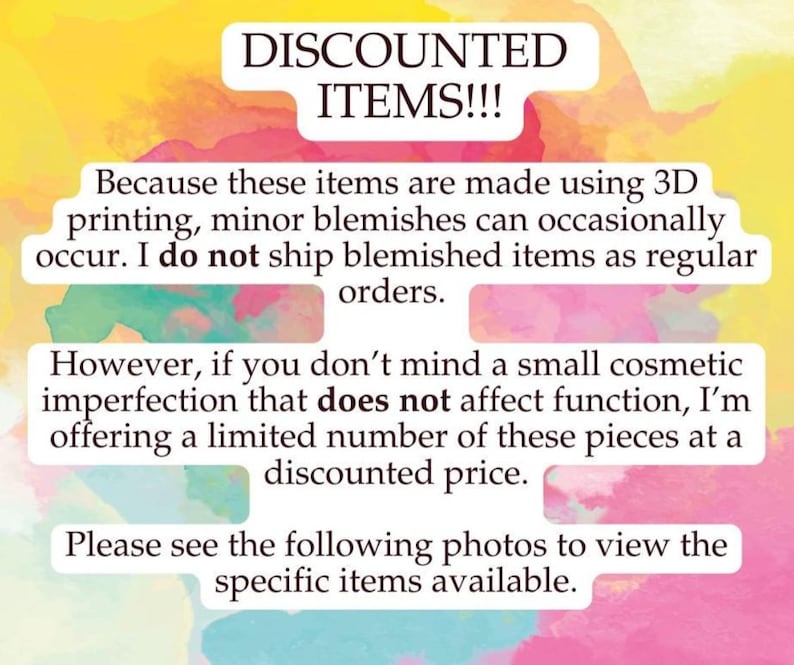 May include: A white informational sign with a watercolor background in yellow, pink, and orange. The text reads: DISCOUNTED ITEMS!!! Because these items are made using 3D printing, minor blemishes can occasionally occur. I do not ship blemished items as regular orders. However, if you don't mind a small cosmetic imperfection that does not affect function, I'm offering a limited number of these pieces at a discounted price. Please see the following photos to view the specific items available.