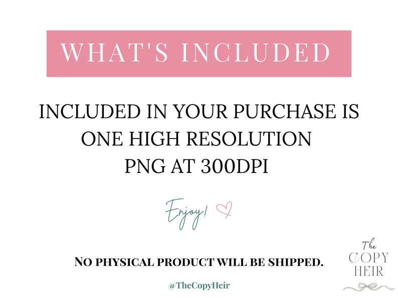 May include: A digital product announcement with text on a white background. The text includes "WHAT'S INCLUDED", "INCLUDED IN YOUR PURCHASE IS ONE HIGH RESOLUTION PNG AT 300DPI", and "NO PHYSICAL PRODUCT WILL BE SHIPPED". The word "Enjoy!" is written in cursive.