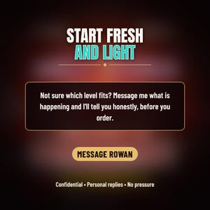 Puede incluir: Un gr&aacute;fico digital con el texto START FRESH AND LIGHT. Debajo, un recuadro contiene el texto: Not sure which level fits? Message me what is happening and I'll tell you honestly, before you order. Un bot&oacute;n dice MESSAGE ROWAN, seguido de Confidential &bull; Personal replies &bull; No pressure.