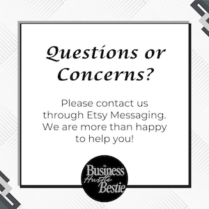 May include: A white square with the text "Questions or Concerns?" in a black, elegant font. Below, it reads "Please contact us through Etsy Messaging. We are more than happy to help you!" A black circle with "Business Hustle Bestie" is at the bottom.