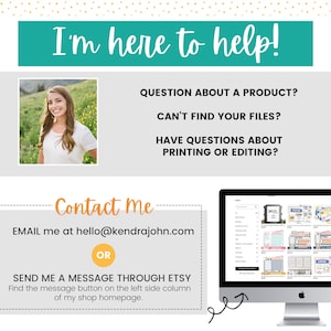 May include: A woman smiles and looks at the camera in a photo on a light gray background. The text "I'm here to help!" is in a teal box above the photo. Below the photo, the text "QUESTION ABOUT A PRODUCT? CAN'T FIND YOUR FILES? HAVE QUESTIONS ABOUT PRINTING OR EDITING?" is in black text on a light gray background. Below that, the text "Contact me" is in orange text on a light gray background. Below that, the text "EMAIL me at hello@kendrajohn.com OR SEND ME A MESSAGE THROUGH ETSY Find the message button on the left side column of my shop homepage." is in black text on a light gray background. A computer screen with a website showing a variety of products is in the background.