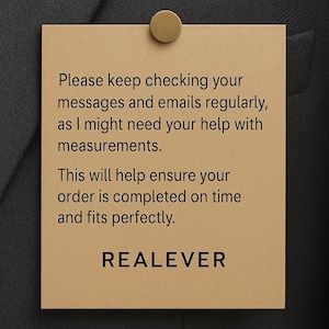 Może przedstawiać: Prostokątna, beżowa etykieta z tekstem "Please keep checking your messages and emails regularly, as I might need your help with measurements. This will help ensure your order is completed on time and fits perfectly. REALEVER." przymocowana do ciemnoszarej tkaniny złotą szpilką.
