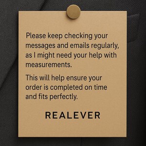 May include: A tan rectangular tag with the text "Please keep checking your messages and emails regularly, as I might need your help with measurements. This will help ensure your order is completed on time and fits perfectly. REALEVER." The tag is attached to a dark gray fabric with a gold-colored pin.