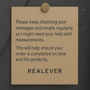 May include: A tan rectangular tag is pinned to a dark gray fabric with a gold-colored tack. The tag has the text: "Please keep checking your messages and emails regularly, as I might need your help with measurements. This will help ensure your order is completed on time and fits perfectly. REALEVER."