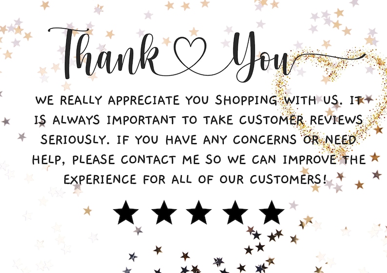May include: Thank You card with a heart and five stars. The card has a gold glitter background and the text "WE REALLY APPRECIATE YOU SHOPPING WITH US. IT IS ALWAYS IMPORTANT TO TAKE CUSTOMER REVIEWS SERIOUSLY. IF YOU HAVE ANY CONCERNS OR NEED HELP, PLEASE CONTACT ME SO WE CAN IMPROVE THE EXPERIENCE FOR ALL OF OUR CUSTOMERS!"