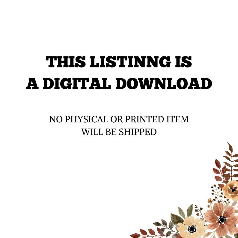May include: White background with text in bold black font that reads: "THIS LISTING IS A DIGITAL DOWNLOAD." Below, in a smaller font, it states: "NO PHYSICAL OR PRINTED ITEM WILL BE SHIPPED." A floral design is in the bottom right corner.