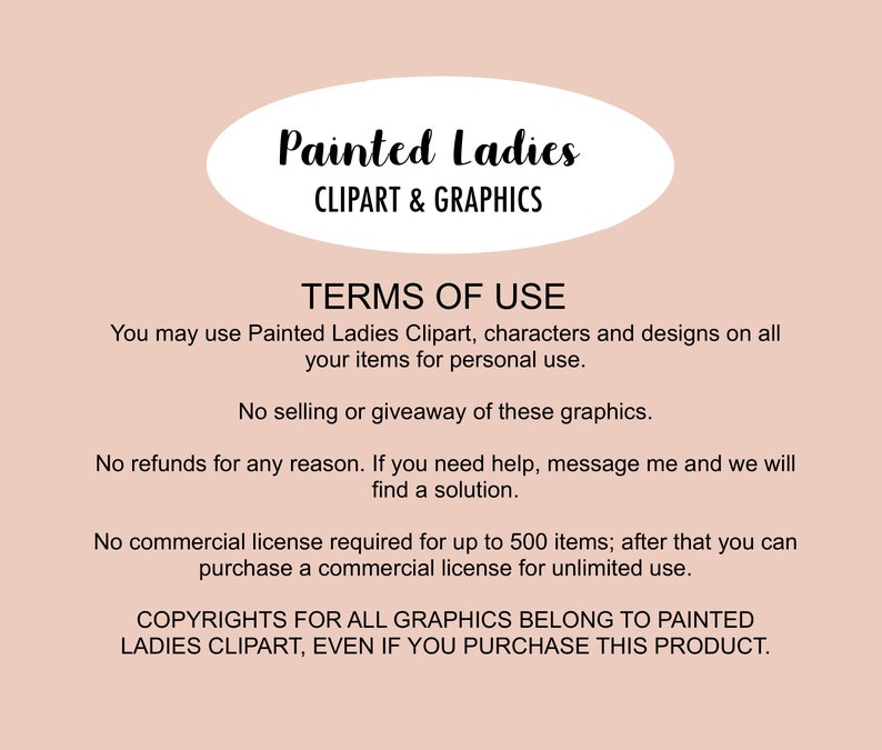 May include: Terms of use for Painted Ladies Clipart & Graphics. You may use the clipart for personal use, but not for selling or giveaways. No refunds are offered. A commercial license is required for over 500 items. Copyrights for all graphics belong to Painted Ladies Clipart, even if you purchase this product.