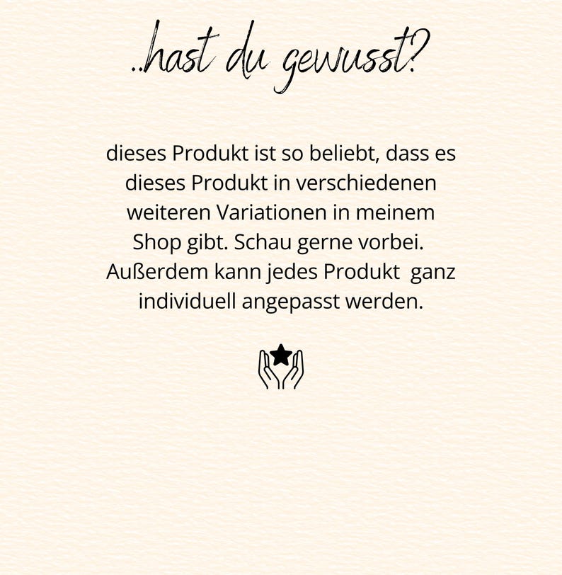 May include: A cream-colored informational graphic featuring black text that reads: ..hast du gewusst? dieses Produkt ist so beliebt, dass es dieses Produkt in verschiedenen weiteren Variationen in meinem Shop gibt. Schau gerne vorbei. Au&szlig;erdem kann jedes Produkt ganz individuell angepasst werden. Below the text is a small black icon of two hands holding a star.