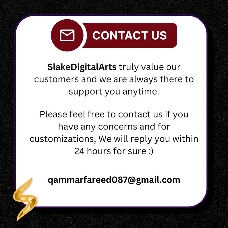 May include: A white square graphic with rounded corners featuring a dark red header with a white envelope icon and the text CONTACT US. Below, the text reads SlakeDigitalArts truly value our customers and we are always there to support you anytime. Please feel free to contact us if you have any concerns and for customizations, We will reply you within 24 hours for sure :) qammarfareed087@gmail.com. A gold S logo is in the bottom left.