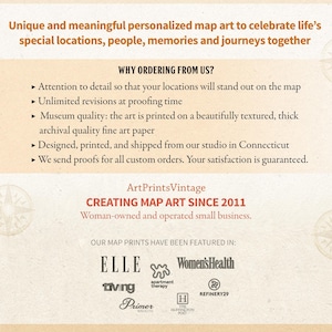 May include: A tan background with text that reads "Unique and meaningful personalized map art to celebrate life's special locations, people, memories and journeys together."  Below the text is a list of reasons to order from ArtPrintsVintage, a woman-owned and operated small business creating map art since 2011. The list includes: attention to detail, unlimited revisions, museum quality, archival quality fine art paper, designed, printed, and shipped from our studio in Connecticut, and we send proofs for all custom orders. Your satisfaction is guaranteed. The text "OUR MAP PRINTS HAVE BEEN FEATURED IN:" is below the list.  Below the text are logos for publications that have featured ArtPrintsVintage, including Elle, Women's Health, Apartment Therapy, Living, Primer Magazine, The Huffington Post, and Refinery29.