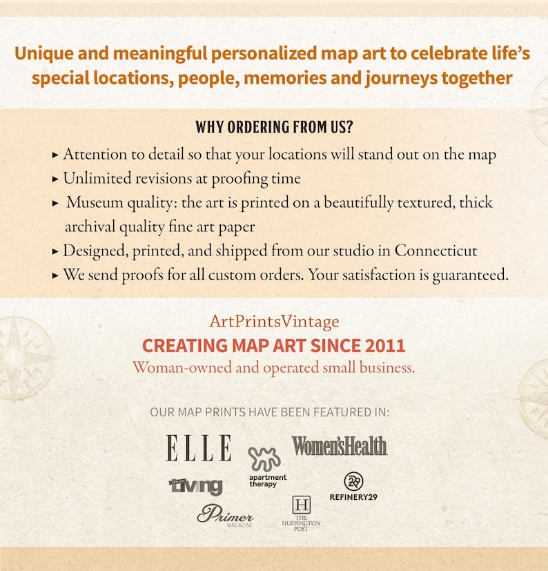 May include: A tan background with text that reads "Unique and meaningful personalized map art to celebrate life's special locations, people, memories and journeys together."  Below the text is a list of reasons to order from ArtPrintsVintage, a woman-owned and operated small business creating map art since 2011. The list includes: attention to detail, unlimited revisions, museum quality, archival quality fine art paper, designed, printed, and shipped from our studio in Connecticut, and we send proofs for all custom orders. Your satisfaction is guaranteed. The text "OUR MAP PRINTS HAVE BEEN FEATURED IN:" is below the list.  Below the text are logos for publications that have featured ArtPrintsVintage, including Elle, Women's Health, Apartment Therapy, Living, Primer Magazine, The Huffington Post, and Refinery29.