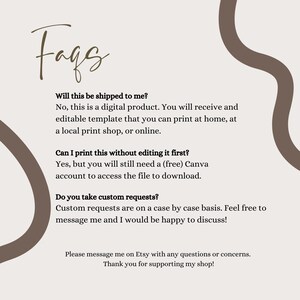 May include: A digital FAQ information sheet with a light beige background and brown abstract wavy lines. The text reads: Faqs, Will this be shipped to me? No, this is a digital product. Can I print this without editing it first? Yes. Do you take custom requests? Custom requests are on a case by case basis. Please message me on Etsy with any questions or concerns. Thank you for supporting my shop!