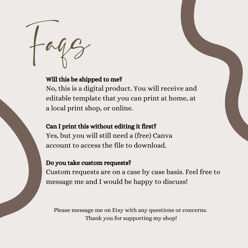 May include: A digital FAQ information sheet with a light beige background and brown abstract wavy lines. The text reads: Faqs, Will this be shipped to me? No, this is a digital product. Can I print this without editing it first? Yes. Do you take custom requests? Custom requests are on a case by case basis. Please message me on Etsy with any questions or concerns. Thank you for supporting my shop!