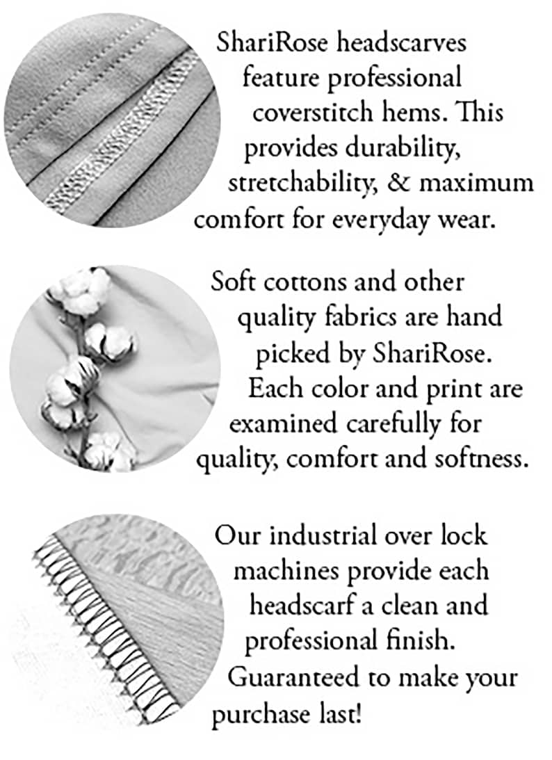 May include: Close-up of the stitching detail on a headscarf. The text reads "ShariRose headscarves feature professional coverstitch hems. This provides durability, stretchability, & maximum comfort for everyday wear. Soft cottons and other quality fabrics are hand picked by ShariRose. Each color and print are examined carefully for quality, comfort and softness. Our industrial over lock machines provide each headscarf a clean and professional finish. Guaranteed to make your purchase last!"
