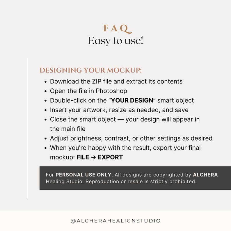 Etsy Photoshop mockup FAQ — Easy to Use instructions for frame mockup video and poster mockup video files. Customers download a ZIP, open the PSD in Photoshop, and insert artwork via the smart object labeled “YOUR DESIGN.” Steps include resizing, saving, adjusting brightness/contrast, and exporting the final mockup. For personal use only; reproduction prohibited. Perfect for designers, Etsy sellers, and creative entrepreneurs using artwork mockups and reel mockup videos.