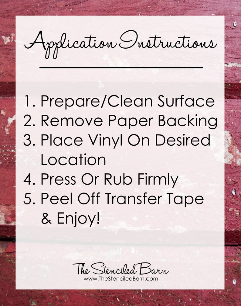 May include: Application instructions for applying vinyl decals. The instructions are written in black text on a white background with a red wooden background. The instructions are: 1. Prepare/Clean Surface, 2. Remove Paper Backing, 3. Place Vinyl On Desired Location, 4. Press Or Rub Firmly, 5. Peel Off Transfer Tape & Enjoy! The Stenciled Barn, www.TheStenciledBarn.com