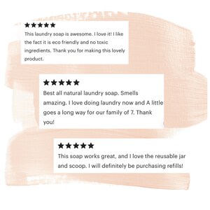 May include: Three customer reviews for a laundry soap product. The reviews are all positive and include five stars. The first review says "This laundry soap is awesome. I love it! I like the fact it is eco friendly and no toxic ingredients. Thank you for making this lovely product.". The second review says "Best all natural laundry soap. Smells amazing. I love doing laundry now and A little goes a long way for our family of 7. Thank you!" The third review says "This soap works great, and I love the reusable jar and scoop. I will definitely be purchasing refills!"