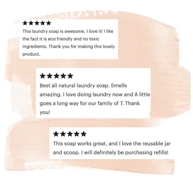 May include: Three customer reviews for a laundry soap product. The reviews are all positive and include five stars. The first review says "This laundry soap is awesome. I love it! I like the fact it is eco friendly and no toxic ingredients. Thank you for making this lovely product.". The second review says "Best all natural laundry soap. Smells amazing. I love doing laundry now and A little goes a long way for our family of 7. Thank you!" The third review says "This soap works great, and I love the reusable jar and scoop. I will definitely be purchasing refills!"