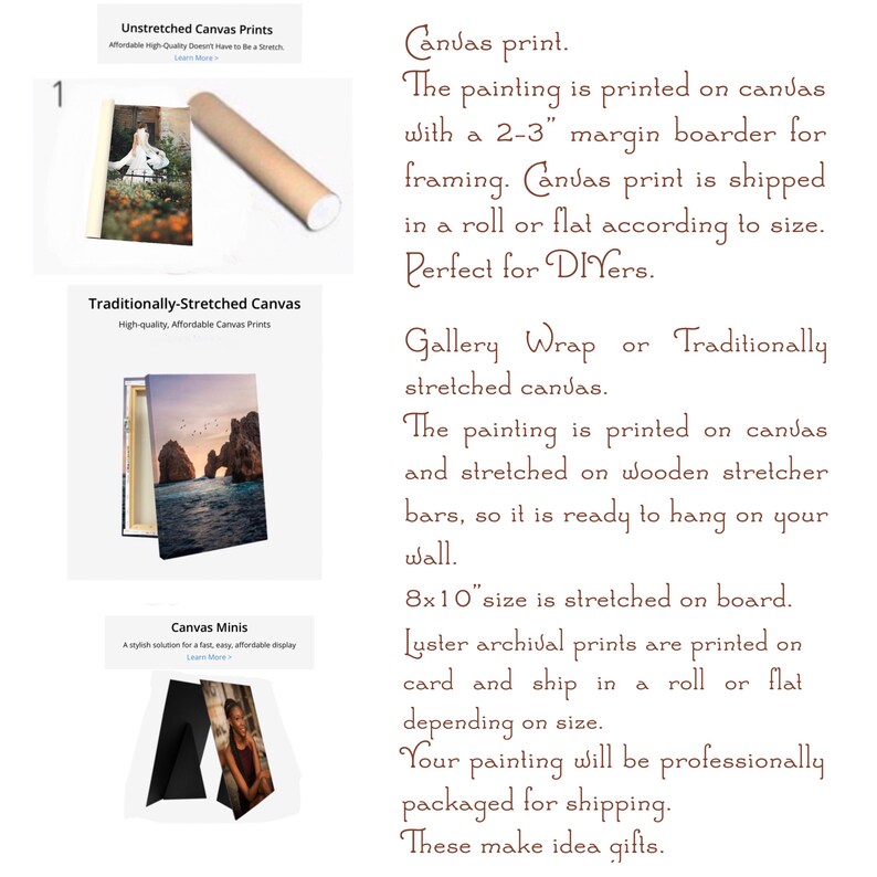 May include: Three different canvas print options are shown: unstretched, traditionally stretched, and mini. The unstretched canvas is rolled up and ready to be shipped. The traditionally stretched canvas is framed and ready to hang. The mini canvas is a small, stylish option for displaying photos. The text on the image reads: "Canvas print. The painting is printed on canvas with a 2-3" margin boarder for framing. Canvas print is shipped in a roll or flat according to size. Perfect for DIYers. Gallery Wrap or Traditionally stretched canvas. The painting is printed on canvas and stretched on wooden stretcher bars, so it is ready to hang on your wall. 8x10" size is stretched on board. Luster archival prints are printed on card and ship in a roll or flat depending on size. Your painting will be professionally packaged for shipping. These make idea gifts."
