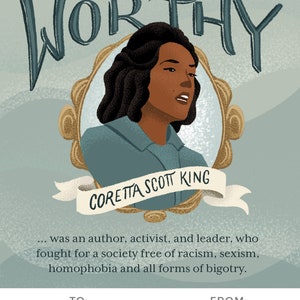 May include: A teal blue and gold framed illustration of a woman with dark brown hair and skin. The text "YOU ARE WORTHY" is written in a stylized font above the woman's head. The text "CORETTA SCOTT KING" is written on a white ribbon below the woman's head. The text below the image reads: "...was an author, activist, and leader, who fought for a society free of racism, sexism, homophobia and all forms of bigotry." The text "TO: William" is written in the bottom left corner of the image. The text "FROM: Mildred" is written in the bottom right corner of the image.