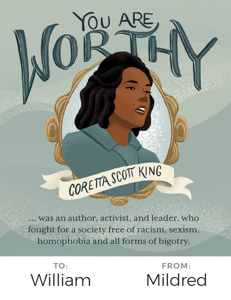 May include: A teal blue and gold framed illustration of a woman with dark brown hair and skin. The text "YOU ARE WORTHY" is written in a stylized font above the woman's head. The text "CORETTA SCOTT KING" is written on a white ribbon below the woman's head. The text below the image reads: "...was an author, activist, and leader, who fought for a society free of racism, sexism, homophobia and all forms of bigotry." The text "TO: William" is written in the bottom left corner of the image. The text "FROM: Mildred" is written in the bottom right corner of the image.