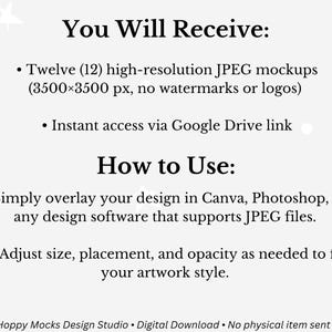 May include: A digital download graphic with text that reads "You Will Receive: Twelve (12) high-resolution JPEG mockups (3500x3500 px, no watermarks or logos). Instant access via Google Drive link. How to Use: Simply overlay your design in Canva, Photoshop, or any design software that supports JPEG files. Adjust size, placement, and opacity as needed to fit your artwork style."