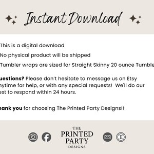 May include: A digital download information graphic with the text Instant Download, This is a digital download, No physical product will be shipped, Tumbler wraps are sized for Straight Skinny 20 ounce Tumblers, Questions? Please don't hesitate to message us on Etsy anytime for help, or with any special requests! We'll do our best to respond within 24 hours. Thank you for choosing The Printed Party Designs!!