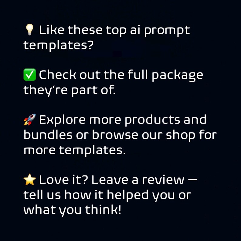 May include: White text on a dark background with the phrases: "Like these top ai prompt templates?" "Check out the full package they're part of." "Explore more products and bundles or browse our shop for more templates." "Love it? Leave a review - tell us how it helped you or what you think!"