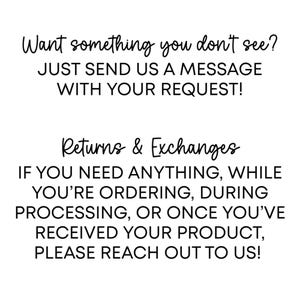 May include: White text on a white background. The text reads "Want something you don't see? JUST SEND US A MESSAGE WITH YOUR REQUEST!" and "Returns & Exchanges IF YOU NEED ANYTHING, WHILE YOU'RE ORDERING, DURING PROCESSING, OR ONCE YOU'VE RECEIVED YOUR PRODUCT, PLEASE REACH OUT TO US!"