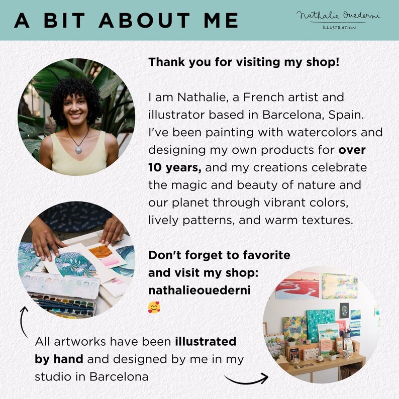 May include: A woman smiles and holds a watercolor painting in her hands. The text reads "A Bit About Me" and "Thank you for visiting my shop!" The text continues, "I am Nathalie, a French artist and illustrator based in Barcelona, Spain. I've been painting with watercolors and designing my own products for over 10 years, and my creations celebrate the magic and beauty of nature and our planet through vibrant colors, lively patterns, and warm textures. Don't forget to favorite and visit my shop: nathalieouederni." The text concludes, "All artworks have been illustrated by hand and designed by me in my studio in Barcelona."