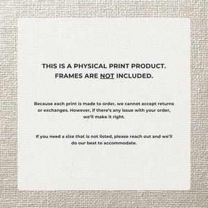May include: A white rectangular print with black text. The text reads: "THIS IS A PHYSICAL PRINT PRODUCT. FRAMES ARE NOT INCLUDED." Additional text provides information about returns and custom sizes.