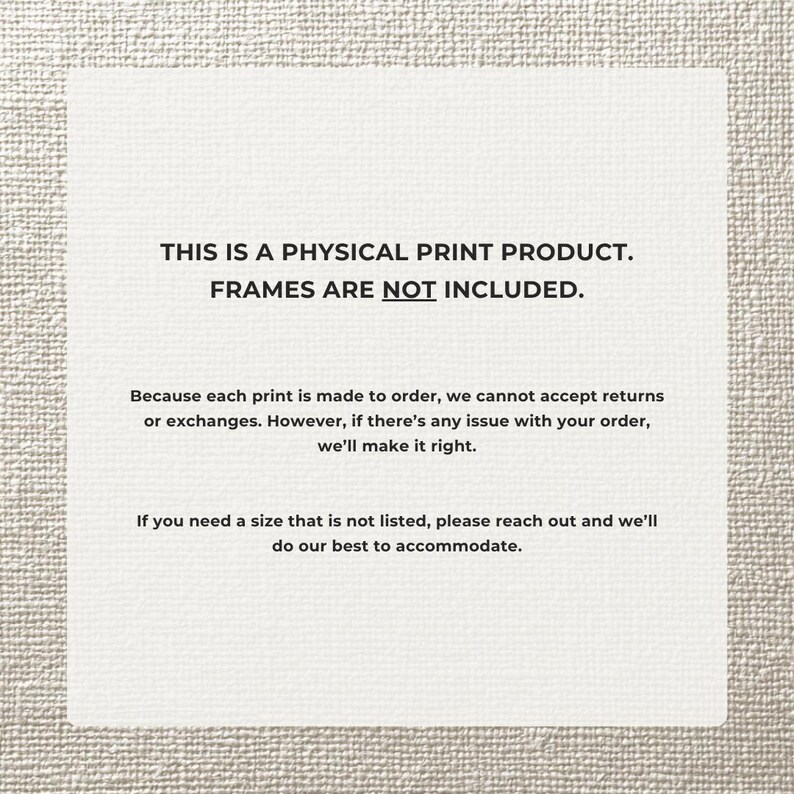 May include: A white rectangular print with black text. The text reads: "THIS IS A PHYSICAL PRINT PRODUCT. FRAMES ARE NOT INCLUDED." Additional text provides information about returns and custom sizes.