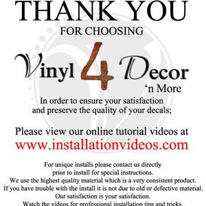 May include: Thank you for choosing Vinyl 4 Decor 'n More.  In order to ensure your satisfaction and preserve the quality of your decals, please view our online tutorial videos at www.installationvideos.com.  For unique installs, please contact us directly prior to install for special instructions. We use the highest quality material which is a very consistent product. If you have trouble with the install it is not due to old or defective material. Our satisfaction is your satisfaction. Watch the videos for professional installation tips and tricks.