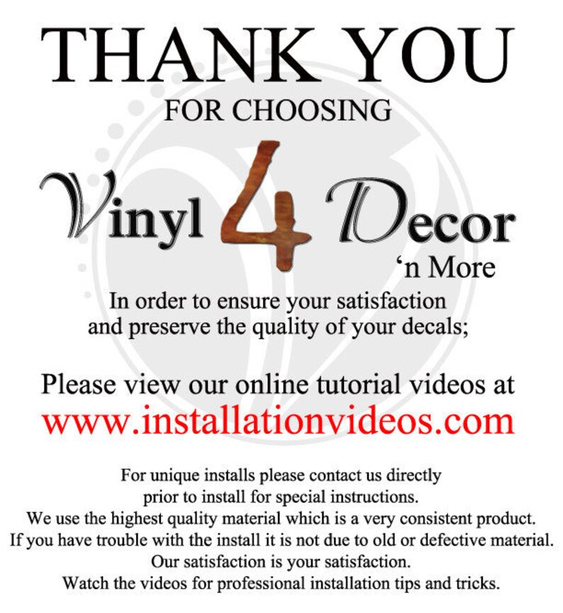 May include: Thank you for choosing Vinyl 4 Decor 'n More.  In order to ensure your satisfaction and preserve the quality of your decals, please view our online tutorial videos at www.installationvideos.com. For unique installs, please contact us directly prior to install for special instructions. We use the highest quality material which is a very consistent product. If you have trouble with the install it is not due to old or defective material. Our satisfaction is your satisfaction. Watch the videos for professional installation tips and tricks.