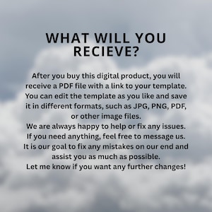 May include: A digital product information graphic with black text on a cloudy background. The text reads: WHAT WILL YOU RECIEVE? After you buy this digital product, you will receive a PDF file with a link to your template. You can edit the template as you like and save it in different formats, such as JPG, PNG, PDF, or other image files. We are always happy to help or fix any issues. If you need anything, feel free to message us. It is our goal to fix any mistakes on our end and assist you as much as possible. Let me know if you want any further changes!