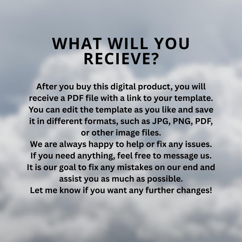 May include: A digital product information graphic with black text on a cloudy background. The text reads: WHAT WILL YOU RECIEVE? After you buy this digital product, you will receive a PDF file with a link to your template. You can edit the template as you like and save it in different formats, such as JPG, PNG, PDF, or other image files. We are always happy to help or fix any issues. If you need anything, feel free to message us. It is our goal to fix any mistakes on our end and assist you as much as possible. Let me know if you want any further changes!