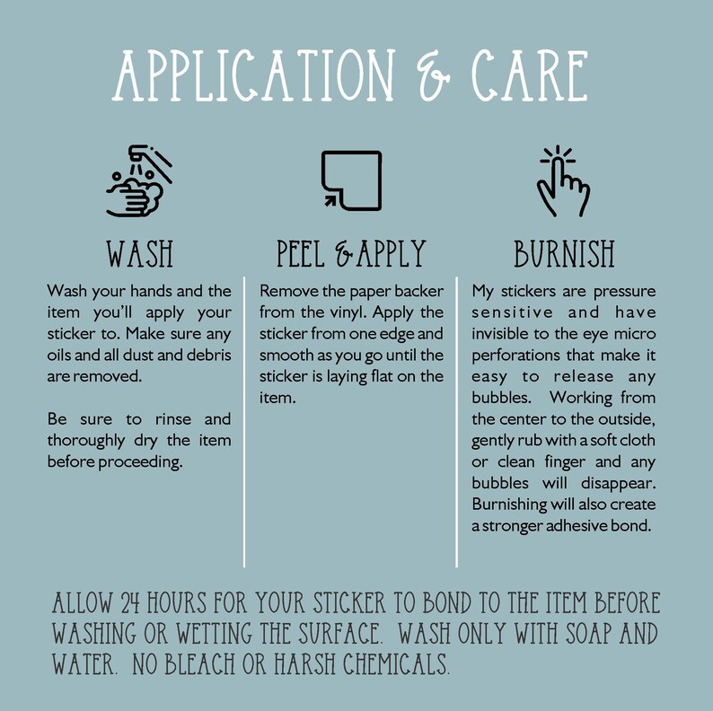 May include: A graphic with instructions on how to apply and care for stickers. The graphic includes three sections: Wash, Peel & Apply, and Burnish. Each section has an icon and instructions on how to properly apply and care for the stickers. The graphic also includes the text: "ALLOW 24 HOURS FOR YOUR STICKER TO BOND TO THE ITEM BEFORE WASHING OR WETTING THE SURFACE. WASH ONLY WITH SOAP AND WATER. NO BLEACH OR HARSH CHEMICALS."