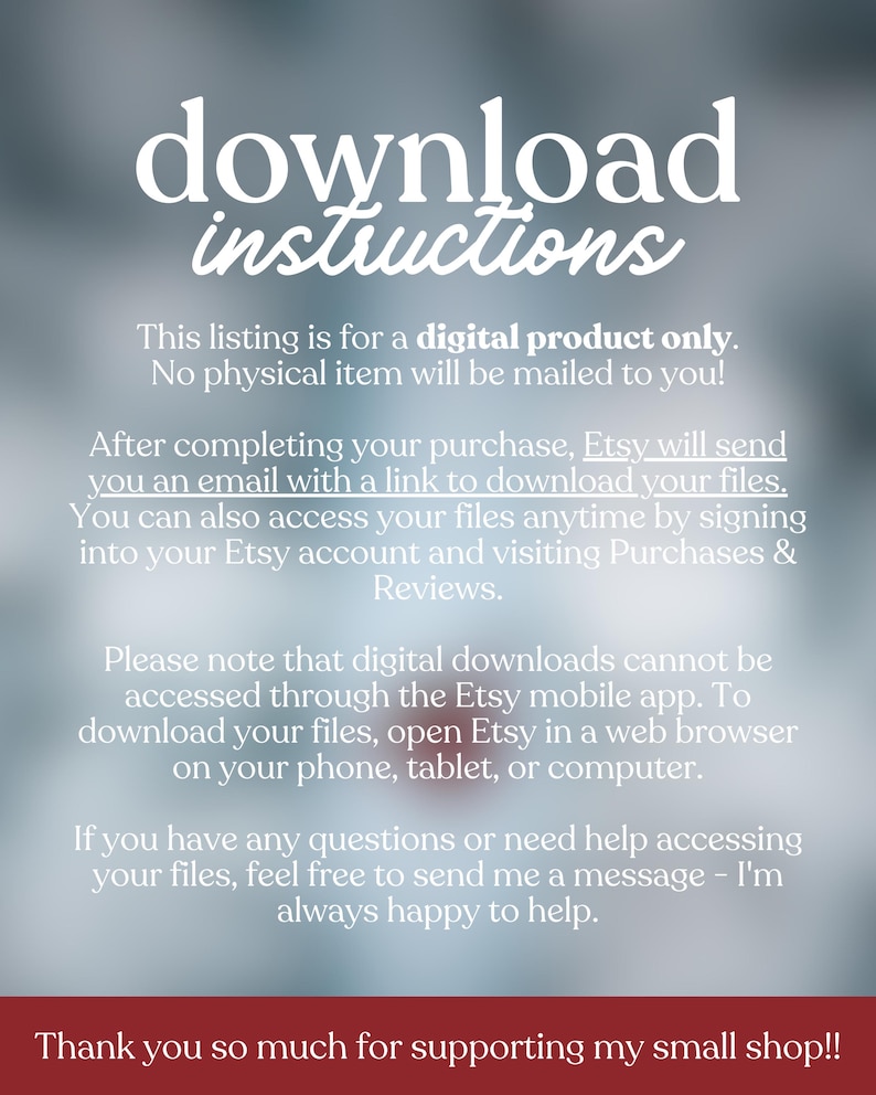 May include: A digital product download instructions graphic with white text on a blurred gray background. The text explains how to download files after purchase, emphasizing that no physical item is mailed. It also provides instructions for accessing files via Etsy.