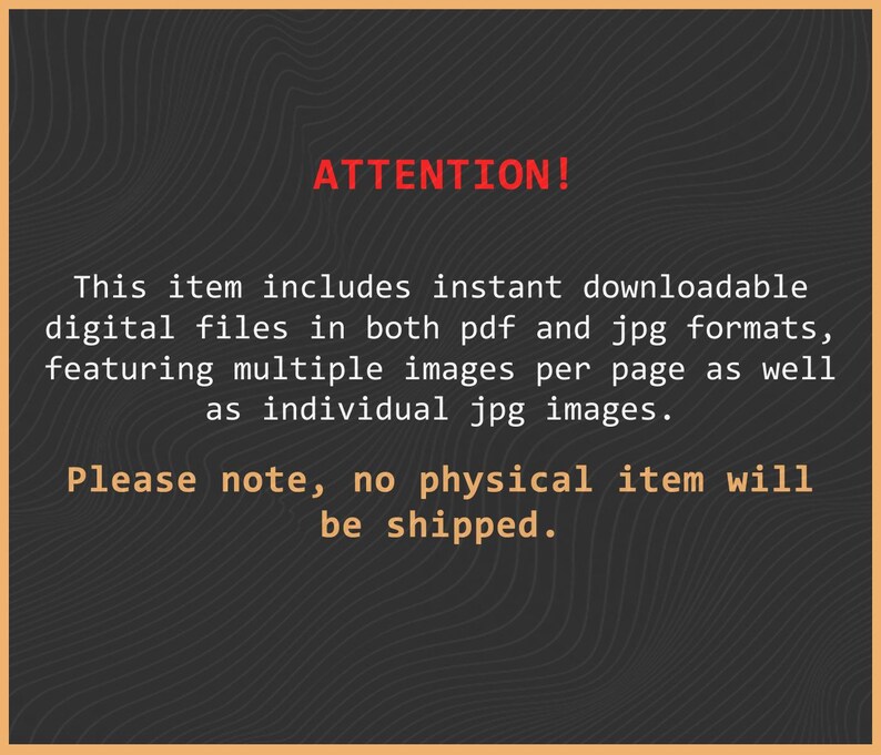 May include: A dark grey digital graphic with a subtle wavy line pattern. The text reads: ATTENTION! This item includes instant downloadable digital files in both pdf and jpg formats, featuring multiple images per page as well as individual jpg images. Please note, no physical item will be shipped.