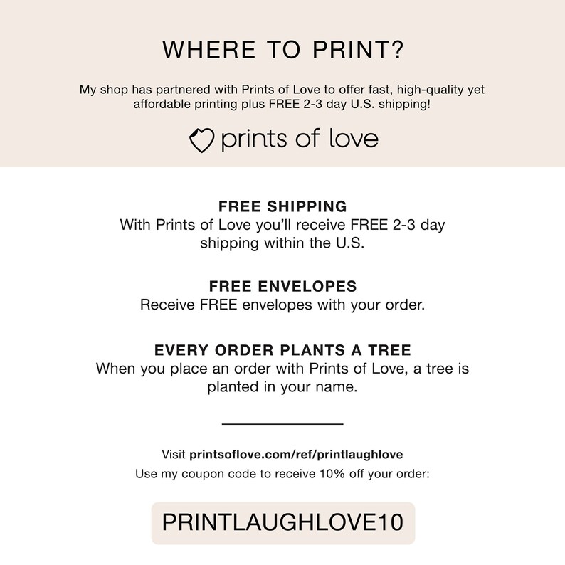Peut inclure: Un graphique avec le texte "WHERE TO PRINT?" et le texte "prints of love" avec un symbole de c&oelig;ur. Le graphique comprend &eacute;galement le texte "FREE SHIPPING", "FREE ENVELOPES", "EVERY ORDER PLANTS A TREE", et "Visit printsoflove.com/ref/printlaughlove". Le graphique comprend &eacute;galement le texte "Use my coupon code to receive 10% off your order: PRINTLAUGHLOVE10".