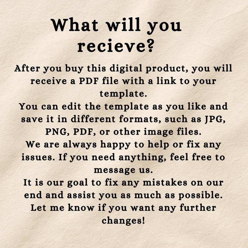May include: A digital product information card with a beige textured background and black text that reads: What will you recieve? After you buy this digital product, you will receive a PDF file with a link to your template. You can edit the template as you like and save it in different formats, such as JPG, PNG, PDF, or other image files. We are always happy to help or fix any issues. If you need anything, feel free to message us. It is our goal to fix any mistakes on our end and assist you as much as possible. Let me know if you want any further changes!