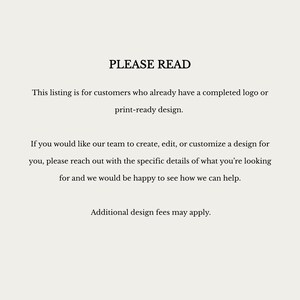 May include: A white informational sign with black text that reads: PLEASE READ. This listing is for customers who already have a completed logo or print-ready design. If you would like our team to create, edit, or customize a design for you, please reach out with the specific details of what you are looking for and we would be happy to see how we can help. Additional design fees may apply.