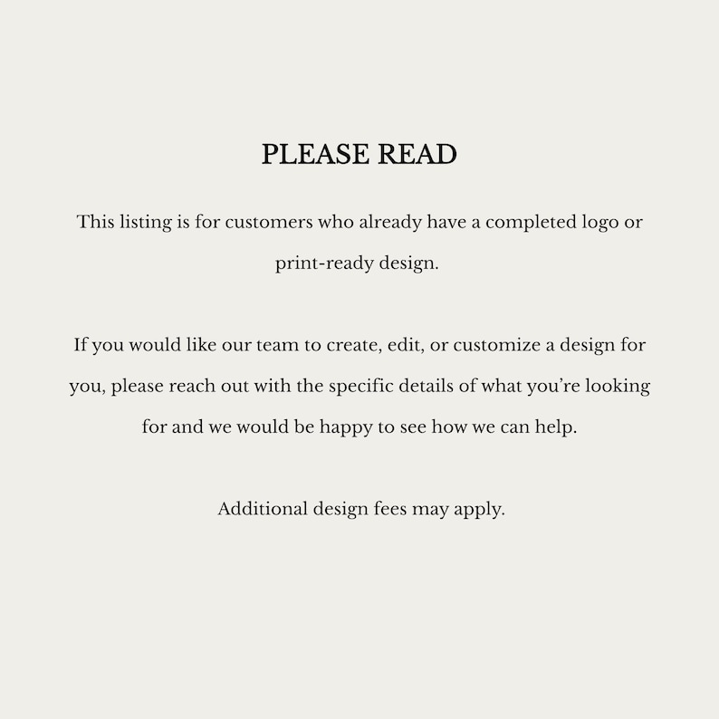 May include: A white informational sign with black text that reads: PLEASE READ. This listing is for customers who already have a completed logo or print-ready design. If you would like our team to create, edit, or customize a design for you, please reach out with the specific details of what you are looking for and we would be happy to see how we can help. Additional design fees may apply.