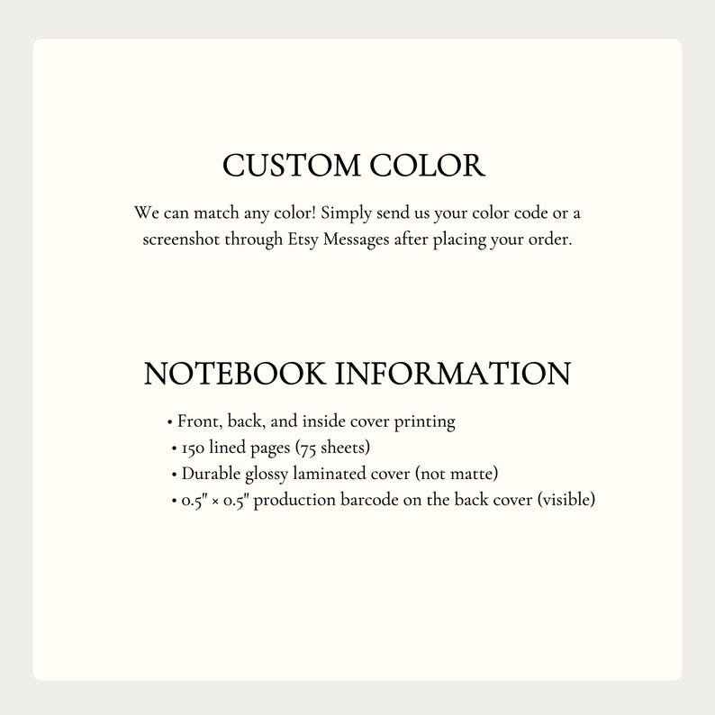 May include: A white informational graphic with black text. The text reads: CUSTOM COLOR. We can match any color! Simply send us your color code or a screenshot through Etsy Messages after placing your order. NOTEBOOK INFORMATION. Front, back, and inside cover printing. 150 lined pages (75 sheets). Durable glossy laminated cover (not matte). 0.5" x 0.5" production barcode on the back cover (visible).