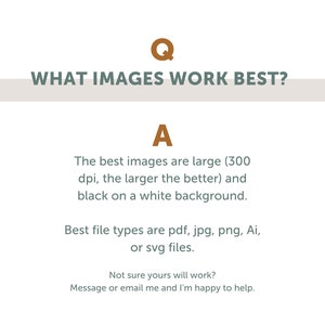 May include: Text graphic with the question "WHAT IMAGES WORK BEST?" and the answer "The best images are large (300 dpi, the larger the better) and black on a white background. Best file types are pdf, jpg, png, Ai, or svg files. Not sure yours will work? Message or email me and I'm happy to help."