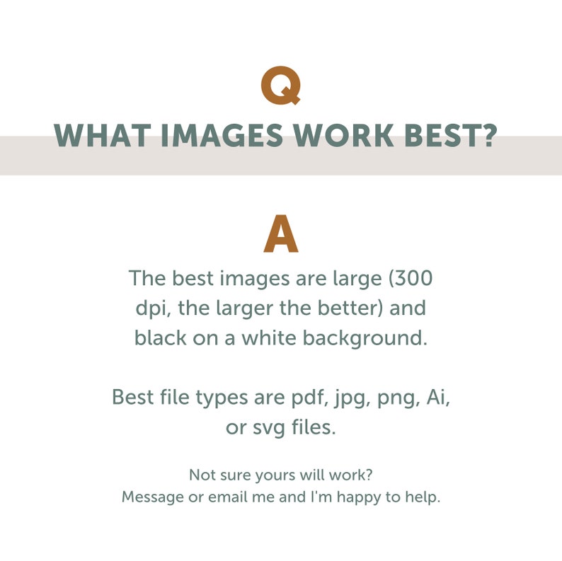 May include: Text graphic with the question "WHAT IMAGES WORK BEST?" and the answer "The best images are large (300 dpi, the larger the better) and black on a white background. Best file types are pdf, jpg, png, Ai, or svg files. Not sure yours will work? Message or email me and I'm happy to help."