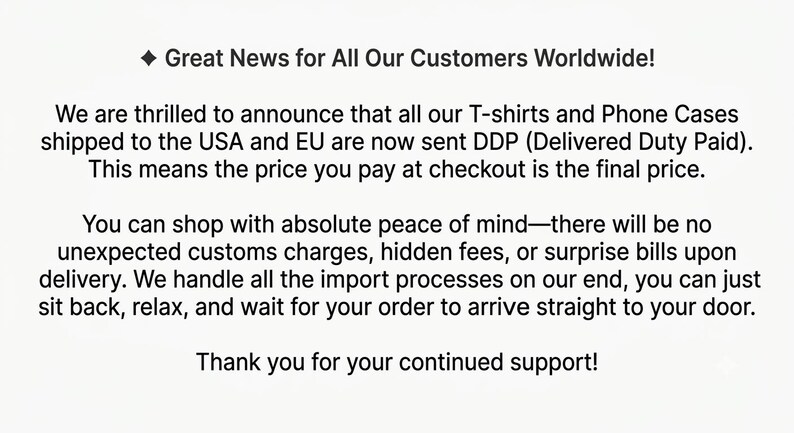 May include: A white graphic with black text that reads: Great News for All Our Customers Worldwide! We are thrilled to announce that all our T-shirts and Phone Cases shipped to the USA and EU are now sent DDP (Delivered Duty Paid).