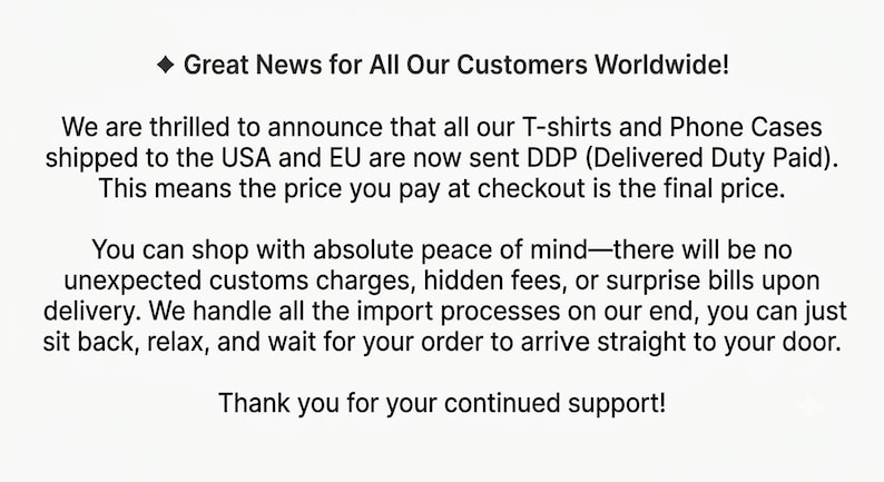 May include: A white graphic with black text that reads: Great News for All Our Customers Worldwide! We are thrilled to announce that all our T-shirts and Phone Cases shipped to the USA and EU are now sent DDP (Delivered Duty Paid).