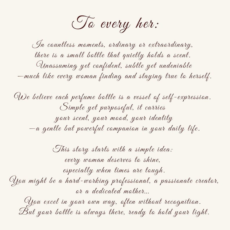 May include: A cream-colored rectangular card featuring dark brown cursive text that reads: To every her: In countless moments, ordinary or extraordinary, there is a small bottle that quietly holds a scent. Unassuming yet confident, subtle yet undeniable.